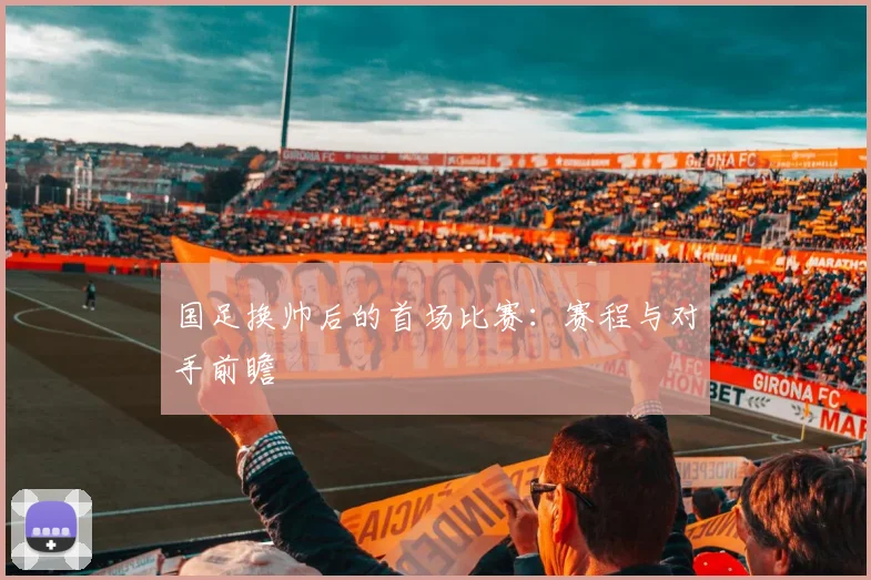 国足换帅后的首场比赛：赛程与对手前瞻