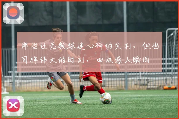 那些让无数球迷心碎的失利，但也同样伟大的时刻，回放感人瞬间