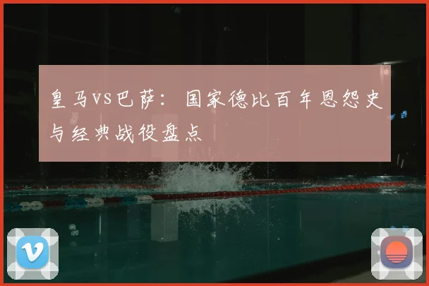 皇马vs巴萨：国家德比百年恩怨史与经典战役盘点