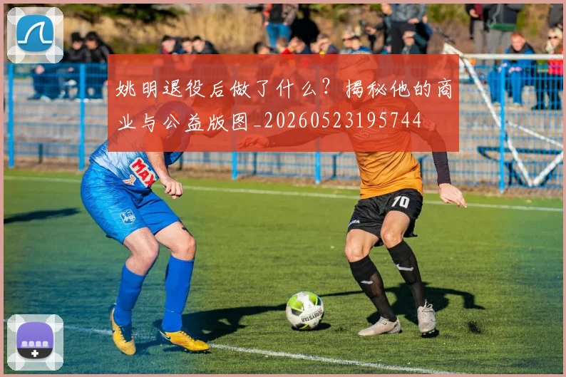 姚明退役后做了什么？揭秘他的商业与公益版图_20260523195744