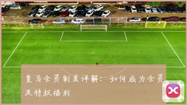 皇马会员制度详解：如何成为会员及特权福利