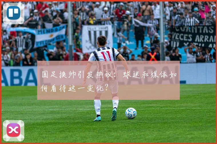 国足换帅引发热议：球迷和媒体如何看待这一变化？
