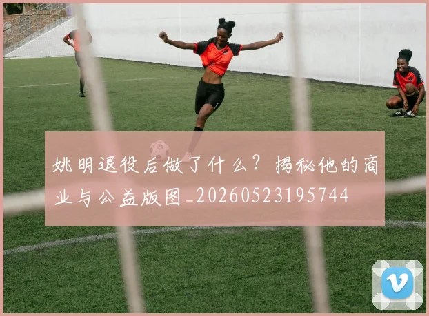 姚明退役后做了什么？揭秘他的商业与公益版图_20260523195744