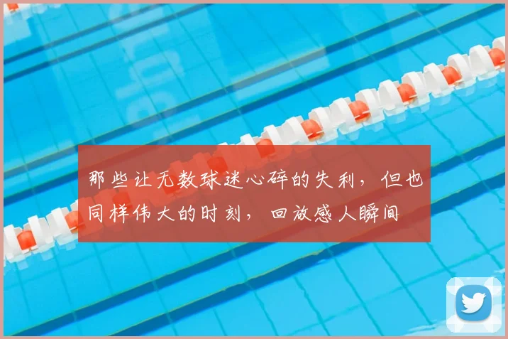 那些让无数球迷心碎的失利，但也同样伟大的时刻，回放感人瞬间